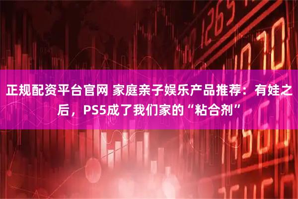 正规配资平台官网 家庭亲子娱乐产品推荐：有娃之后，PS5成了我们家的“粘合剂”