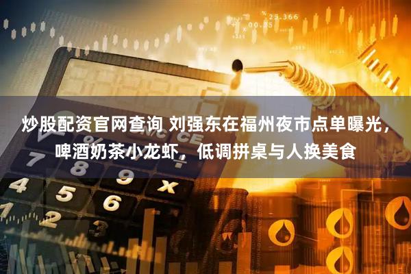 炒股配资官网查询 刘强东在福州夜市点单曝光，啤酒奶茶小龙虾，低调拼桌与人换美食